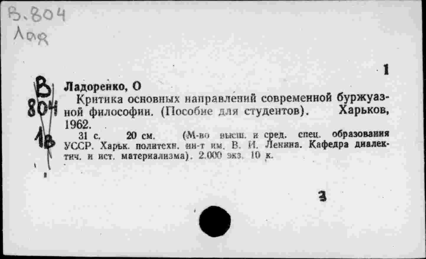 ﻿I
1
Ладоренко, О
Критика основных направлений современной буржуазной философии. (Пособие для студентов). Харьков, 1962. .
31 с. 20 см. (М-во высш, и сред. спец, образования УССР. Харък. политехи, ин-т им. В. И. Ленина. Кафедра диалек-тич. и ист. материализма). 2.000 экз, 10 к.